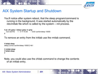AIX System Startup and Shutdown You’ll notice after system reboot, that the sleep program/command is running in the background. It was started automatically by the /etc/inittab file which is called by the system – init process. #  ps -ef | grep -i sleep | grep -iv grep root 323742  1  0 17:10:38  -  0:00 /usr/bin/sleep 10000 # To remove an entry from the inittab use the rmitab command. #  lsitab sleep sleep:2:once:/usr/bin/sleep 10000 2>&1 #  rmitab sleep #  lsitab sleep # Note, you could also use the chitab command to change the contents of an inittab entry. 