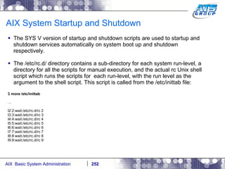 AIX System Startup and Shutdown The SYS V version of startup and shutdown scripts are used to startup and shutdown services automatically on system boot up and shutdown respectively. The /etc/rc.d/ directory contains a sub-directory for each system run-level, a directory for all the scripts for manual execution, and the actual rc Unix shell script which runs the scripts for  each run-level, with the run level as the argument to the shell script. This script is called from the /etc/inittab file: $  more /etc/inittab … l2:2:wait:/etc/rc.d/rc 2 l3:3:wait:/etc/rc.d/rc 3 l4:4:wait:/etc/rc.d/rc 4 l5:5:wait:/etc/rc.d/rc 5 l6:6:wait:/etc/rc.d/rc 6 l7:7:wait:/etc/rc.d/rc 7 l8:8:wait:/etc/rc.d/rc 8 l9:9:wait:/etc/rc.d/rc 9 