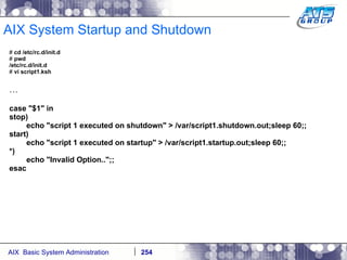 AIX System Startup and Shutdown #  cd /etc/rc.d/init.d #  pwd /etc/rc.d/init.d #  vi script1.ksh … case "$1" in stop) echo "script 1 executed on shutdown" > /var/script1.shutdown.out;sleep 60;; start) echo "script 1 executed on startup" > /var/script1.startup.out;sleep 60;; *) echo "Invalid Option..";; esac 