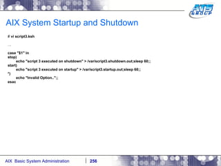 AIX System Startup and Shutdown #  vi script3.ksh … case "$1" in stop) echo "script 3 executed on shutdown" > /var/script3.shutdown.out;sleep 60;; start) echo "script 3 executed on startup" > /var/script3.startup.out;sleep 60;; *) echo "Invalid Option..";; esac 