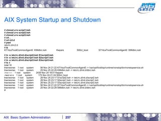 AIX System Startup and Shutdown #  chmod u+x script1.ksh #  chmod u+x script2.ksh #  chmod u+x script3.ksh #  cd .. #  cd rc2.d #  pwd /etc/rc.d/rc2.d #  ls K71itcaTivoliCommonAgent0  K99dbrc.ksh  Kwpars  S00ct_boot  S71itcaTivoliCommonAgent0  S99dbrc.ksh #  ln -s /etc/rc.d/init.d/script2.ksh S1script2.ksh #  ln -s /etc/rc.d/init.d/script1.ksh S2script1.ksh #  ln -s /etc/rc.d/init.d/script3.ksh S3script3.ksh #  ls -l total 16 lrwxrwxrwx  1 root  system  56 Nov 24 21:22 K71itcaTivoliCommonAgent0 -> /var/opt/tivoli/ep/runtime/nonstop/bin/nonstopservice.sh lrwxrwxrwx  1 root  system  25 Nov 25 22:29 K99dbrc.ksh -> /etc/rc.d/init.d/dbrc.ksh -r-x------  1 root  system  2439 Nov 24 18:01 Kwpars -rwxr-xr-x  1 root  system  175 Nov 24 21:24 S00ct_boot lrwxrwxrwx  1 root  system  28 Nov 25 23:17 S1script2.ksh -> /etc/rc.d/init.d/script2.ksh lrwxrwxrwx  1 root  system  28 Nov 25 23:17 S2script1.ksh -> /etc/rc.d/init.d/script1.ksh lrwxrwxrwx  1 root  system  28 Nov 25 23:17 S3script3.ksh -> /etc/rc.d/init.d/script3.ksh lrwxrwxrwx  1 root  system  56 Nov 24 21:22 S71itcaTivoliCommonAgent0 -> /var/opt/tivoli/ep/runtime/nonstop/bin/nonstopservice.sh lrwxrwxrwx  1 root  system  25 Nov 25 22:29 S99dbrc.ksh -> /etc/rc.d/init.d/dbrc.ksh # 