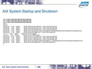 AIX System Startup and Shutdown #  ln -s /etc/rc.d/init.d/script3.ksh K1script3.ksh #  ln -s /etc/rc.d/init.d/script1.ksh K2script1.ksh #  ln -s /etc/rc.d/init.d/script2.ksh K3script2.ksh #  ls -l total 16 lrwxrwxrwx  1 root  system  28 Nov 25 23:20 K1script3.ksh -> /etc/rc.d/init.d/script3.ksh lrwxrwxrwx  1 root  system  28 Nov 25 23:20 K2script1.ksh -> /etc/rc.d/init.d/script1.ksh lrwxrwxrwx  1 root  system  28 Nov 25 23:20 K3script2.ksh -> /etc/rc.d/init.d/script2.ksh lrwxrwxrwx  1 root  system  56 Nov 24 21:22 K71itcaTivoliCommonAgent0 -/var/opt/tivoli/ep/runtime/nonstop/bin/nonstopservice.sh lrwxrwxrwx  1 root  system  25 Nov 25 22:29 K99dbrc.ksh -> /etc/rc.d/init.d/dbrc.ksh -r-x------  1 root  system  2439 Nov 24 18:01 Kwpars -rwxr-xr-x  1 root  system  175 Nov 24 21:24 S00ct_boot lrwxrwxrwx  1 root  system  28 Nov 25 23:17 S1script2.ksh -> /etc/rc.d/init.d/script2.ksh lrwxrwxrwx  1 root  system  28 Nov 25 23:17 S2script1.ksh -> /etc/rc.d/init.d/script1.ksh lrwxrwxrwx  1 root  system  28 Nov 25 23:17 S3script3.ksh -> /etc/rc.d/init.d/script3.ksh lrwxrwxrwx  1 root  system  56 Nov 24 21:22 S71itcaTivoliCommonAgent0 -> /var/opt/tivoli/ep/runtime/nonstop/bin/nonstopservice.sh lrwxrwxrwx  1 root  system  25 Nov 25 22:29 S99dbrc.ksh -> /etc/rc.d/init.d/dbrc.ksh # 