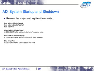 AIX System Startup and Shutdown Remove the scripts and log files they created: #  rm /etc/rc.d/init.d/script* #  rm /etc/rc.d/rc2.d/*script* #  rm /var/*out #  ls –l /etc/rc.d/init.d/scrip* ls: 0653-341 The file /etc/rc.d/init.d/script* does not exist. #  ls –l /etc/rc.d/rc2.d/*scrip* ls: 0653-341 The file /etc/rc.d/rc2.d/*scri* does not exist. # ls –l /var/*out ls: 0653-341 The file /var/*out does not exist. 