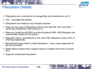 Filesystem Details Filesystems are a mechanism to manage files, and directories on an LV. JFS – Journaled File System. Filesystems are created on top of logical volumes There are two types of filesystems which come with AIX: JFS, and JFS2. – (JFS2 was introduced in AIX version 5.1).  When you install the AIX BOS on a 64-bit system/LPAR, JFS2 filesystem are automatically created for the system. Filesystem data is  journaled for a JFS, and JFS2  filesystem using a JFS, or JFS2 log respectively. Recommend using smitty to create filesystems – many, many arguments to the crfs command Smitty allows creation from a logical volume or creation of fs and lv at same time Supports compressed filesystems 