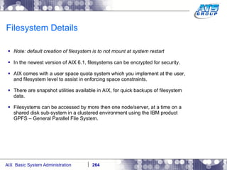 Filesystem Details Note: default creation of filesystem is to not mount at system restart In the newest version of AIX 6.1, filesystems can be encrypted for security. AIX comes with a user space quota system which you implement at the user, and filesystem level to assist in enforcing space constraints. There are snapshot utilities available in AIX, for quick backups of filesystem data. Filesystems can be accessed by more then one node/server, at a time on a shared disk sub-system in a clustered environment using the IBM product GPFS – General Parallel File System. 