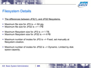 Filesystem Details The differences between JFS(1), and JFS2 filesystems. Maximum file size for JFS is --> 64 gig. Maximum file size for JFS2 is --> 1 PB Maximum filesystem size for JFS is --> 1 TB. Maximum filesystem size for JFS2 is --> 4 PB Maximum number of inodes for JFS is --> Fixed, set manually at filesystem creation. Maximum number of inodes for JFS2 is --> Dynamic. Limited by disk space capacity. 
