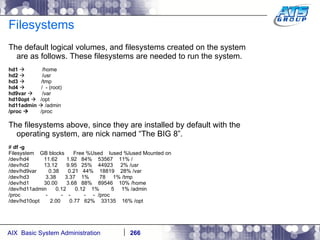 Filesystems The default logical volumes, and filesystems created on the system are as follows. These filesystems are needed to run the system. hd1     /home hd2       /usr hd3      /tmp hd4      /  - (root) hd9var     /var hd10opt      /opt hd11admin     /admin /proc     /proc The filesystems above, since they are installed by default with the operating system, are nick named “The BIG 8”.  #  df -g Filesystem  GB blocks  Free %Used  Iused %Iused Mounted on /dev/hd4  11.62  1.92  84%  53567  11% / /dev/hd2  13.12  9.95  25%  44923  2% /usr /dev/hd9var  0.38  0.21  44%  18819  28% /var /dev/hd3  3.38  3.37  1%  78  1% /tmp /dev/hd1  30.00  3.68  88%  89546  10% /home /dev/hd11admin  0.12  0.12  1%  5  1% /admin /proc  -  -  -  -  -  /proc /dev/hd10opt  2.00  0.77  62%  33135  16% /opt 