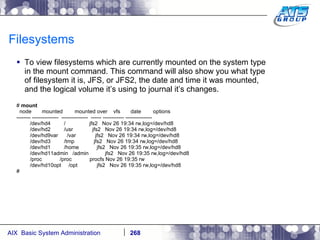 Filesystems To view filesystems which are currently mounted on the system type in the mount command. This command will also show you what type of filesystem it is, JFS, or JFS2, the date and time it was mounted, and the logical volume it’s using to journal it’s changes. #  mount node  mounted  mounted over  vfs  date  options -------- ---------------  ---------------  ------ ------------ --------------- /dev/hd4  /  jfs2  Nov 26 19:34 rw,log=/dev/hd8 /dev/hd2  /usr  jfs2  Nov 26 19:34 rw,log=/dev/hd8 /dev/hd9var  /var  jfs2  Nov 26 19:34 rw,log=/dev/hd8 /dev/hd3  /tmp  jfs2  Nov 26 19:34 rw,log=/dev/hd8 /dev/hd1  /home  jfs2  Nov 26 19:35 rw,log=/dev/hd8 /dev/hd11admin  /admin  jfs2  Nov 26 19:35 rw,log=/dev/hd8 /proc  /proc  procfs Nov 26 19:35 rw /dev/hd10opt  /opt  jfs2  Nov 26 19:35 rw,log=/dev/hd8 # 