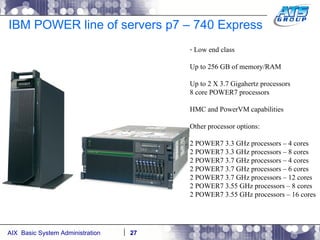 IBM POWER line of servers p7 – 740 Express Low end class Up to 256 GB of memory/RAM Up to 2 X 3.7 Gigahertz processors 8 core POWER7 processors HMC and PowerVM capabilities Other processor options: 2 POWER7 3.3 GHz processors – 4 cores 2 POWER7 3.3 GHz processors – 8 cores 2 POWER7 3.7 GHz processors – 4 cores 2 POWER7 3.7 GHz processors – 6 cores 2 POWER7 3.7 GHz processors – 12 cores 2 POWER7 3.55 GHz processors – 8 cores 2 POWER7 3.55 GHz processors – 16 cores 