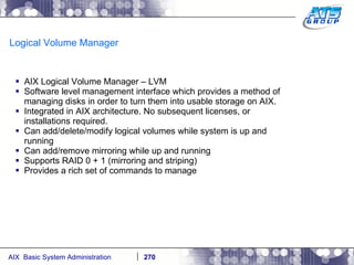 Logical Volume Manager AIX Logical Volume Manager – LVM Software level management interface which provides a method of managing disks in order to turn them into usable storage on AIX. Integrated in AIX architecture. No subsequent licenses, or installations required. Can add/delete/modify logical volumes while system is up and running Can add/remove mirroring while up and running Supports RAID 0 + 1 (mirroring and striping) Provides a rich set of commands to manage 