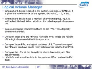 Logical Volume Manager  When a hard disk is installed in the system, scsi disk, or SAN lun, it is given the name hdiskX on the system. Ex: hdisk0, 1, 2, 3, etc.. When a hard disk is made a member of a volume group, vg, it is said to be initialized. When initialized it is called a physical volume – PV. You create logical volumes/partitions on the PVs. These logically divide the hard disk. On top of those LVs are Physical Partitions PPS. These are regions of the logical volume divided into equal size. On top of those PPs, are logical partitions LPS. These sit on top of the PPs and can have one to many relationships with the their PPS. On top of the LPs, sit the filesystems where directories, and files actually reside. LVM information resides in both the system’s ODM, and on the PV itself. 