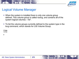 Logical Volume Manager When the system is installed there is only one volume group defined. This volume group is called rootvg, and contains all of the system logical volumes – hd*. To list the volume groups currently defined to the system type in the lsvg command, which stands for LiSt Volume Group. #  lsvg rootvg # 
