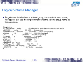 Logical Volume Manager To get more details about a volume group, such as total used space, free space, etc, use the lsvg command with the volume group name as the argument. # lsvg rootvg VOLUME GROUP:  rootvg  VG IDENTIFIER:  00c118f000004c00000001239778ea2f VG STATE:  active  PP SIZE:  8 megabyte(s) VG PERMISSION:  read/write  TOTAL PPs:  639 (5112 megabytes) MAX LVs:  256  FREE PPs:  386 (3088 megabytes) LVs:  9  USED PPs:  253 (2024 megabytes) OPEN LVs:  8  QUORUM:  2 (Enabled) TOTAL PVs:  1  VG DESCRIPTORS: 2 STALE PVs:  0  STALE PPs:  0 ACTIVE PVs:  1  AUTO ON:  yes MAX PPs per VG:  32512 MAX PPs per PV:  16256  MAX PVs:  2 LTG size (Dynamic): 256 kilobyte(s)  AUTO SYNC:  no HOT SPARE:  no  BB POLICY:  relocatable # 