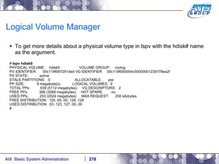 Logical Volume Manager To get more details about a physical volume type in lspv with the hdisk# name as the argument. #  lspv hdisk0 PHYSICAL VOLUME:  hdisk0  VOLUME GROUP:  rootvg PV IDENTIFIER:  00c118f097291ded VG IDENTIFIER  00c118f000004c00000001239778ea2f PV STATE:  active STALE PARTITIONS:  0  ALLOCATABLE:  yes PP SIZE:  8 megabyte(s)  LOGICAL VOLUMES:  9 TOTAL PPs:  639 (5112 megabytes)  VG DESCRIPTORS:  2 FREE PPs:  386 (3088 megabytes)  HOT SPARE:  no USED PPs:  253 (2024 megabytes)  MAX REQUEST:  256 kilobytes FREE DISTRIBUTION:  125..05..00..128..128 USED DISTRIBUTION:  03..123..127..00..00 # 