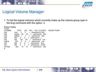 Logical Volume Manager To list the logical volumes which currently make up the volume group type in the lsvg command with the option –l. # lsvg -l rootvg rootvg: LV NAME  TYPE  LPs  PPs  PVs  LV STATE  MOUNT POINT hd5  boot  3  3  1  closed/syncd  N/A hd6  paging  64  64  1  open/syncd  N/A hd8  jfs2log  1  1  1  open/syncd  N/A hd4  jfs2  3  3  1  open/syncd  / hd2  jfs2  161  161  1  open/syncd  /usr hd9var  jfs2  2  2  1  open/syncd  /var hd3  jfs2  5  5  1  open/syncd  /tmp hd1  jfs2  2  2  1  open/syncd  /home hd10opt  jfs2  12  12  1  open/syncd  /opt # 