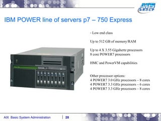 IBM POWER line of servers p7 – 750 Express Low end class Up to 512 GB of memory/RAM Up to 4 X 3.55 Gigahertz processors 8 core POWER7 processors HMC and PowerVM capabilities Other processor options: 4 POWER7 3.0 GHz processors – 8 cores 4 POWER7 3.3 GHz processors – 6 cores 4 POWER7 3.3 GHz processors – 8 cores 