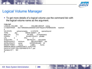 Logical Volume Manager To get more details of a logical volume use the command lslv with the logical volume name as the argument. #  lslv hd1 LOGICAL VOLUME:  hd1  VOLUME GROUP:  rootvg LV IDENTIFIER:  00c118f000004c00000001239778ea2f.8 PERMISSION:  read/writ e VG STATE:  active/complete  LV STATE:  opened/syncd TYPE:  jfs2  WRITE VERIFY:  off MAX LPs:  512  PP SIZE:  8 megabyte(s) COPIES:  1  SCHED POLICY:  parallel LPs:  2  PPs:  2 STALE PPs:  0  BB POLICY:  relocatable INTER-POLICY:  minimum  RELOCATABLE:  yes INTRA-POLICY:  center  UPPER BOUND:  32 MOUNT POINT:  /home  LABEL:  /home MIRROR WRITE CONSISTENCY: on/ACTIVE EACH LP COPY ON A SEPARATE PV ?: yes Serialize IO ?:  NO # 
