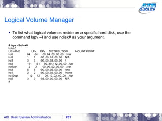 Logical Volume Manager To list what logical volumes reside on a specific hard disk, use the command lspv –l and use hdisk# as your argument. # lspv -l hdisk0 hdisk0: LV NAME  LPs  PPs  DISTRIBUTION  MOUNT POINT hd6  64  64  00..64..00..00..00  N/A hd8  1  1  00..00..01..00..00  N/A hd4  3  3  00..00..03..00..00  / hd2  161  161  00..49..112..00..00  /usr hd9var  2  2  00..00..02..00..00  /var hd3  5  5  00..00..05..00..00  /tmp hd1  2  2  00..00..02..00..00  /home hd10opt  12  12  00..10..02..00..00  /opt hd5  3  3  03..00..00..00..00  N/A # 