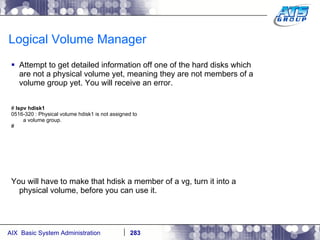 Logical Volume Manager Attempt to get detailed information off one of the hard disks which are not a physical volume yet, meaning they are not members of a volume group yet. You will receive an error.  #  lspv hdisk1 0516-320 : Physical volume hdisk1 is not assigned to a volume group. # You will have to make that hdisk a member of a vg, turn it into a physical volume, before you can use it. 