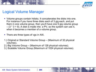 Logical Volume Manager Volume groups contain hdisks. It concatenates the disks into one. For instance if you have three disks each of 3 gig each, and put them in one volume group, then you’ll have one 9 gig volume group – (3 * 3 = 9). A disk is made into  a PV, so the system can use it, when it becomes a member of a volume group. There are three types of vgs in AIX. 1.) Original or Standard Volume Group – (Maximum of 32 physical volumes). 2.) Big Volume Group – (Maximum of 128 physical volumes). 3.) Scalable Volume Group (Maximum of 1024 physical volumes). 