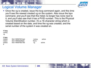 Logical Volume Manager Once the vg is created, issue the lsvg command again, and this time you’ll see the newest created vg on the system. Also issue the lspv command, and you’ll see that this hdisk no longer has none next to it, and you’ll also see that it has a PVID number. This is the Physical Volume IDentification number. It’s a 16 character string which is created based on the date, and time the vg was created, and the serial number of the system it was created on. #  lsvg rootvg vg #  lspv hdisk0  00c118f097291ded  rootvg  active hdisk1  00c118f005a9fabb  None hdisk2  00c118f09780218b  vg  active # 