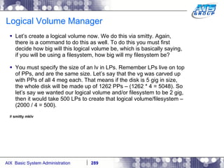 Logical Volume Manager Let’s create a logical volume now. We do this via smitty. Again, there is a command to do this as well. To do this you must first decide how big will this logical volume be, which is basically saying, if you will be using a filesystem, how big will my filesystem be? You must specify the size of an lv in LPs. Remember LPs live on top of PPs, and are the same size. Let’s say that the vg was carved up with PPs of all 4 meg each. That means if the disk is 5 gig in size, the whole disk will be made up of 1262 PPs – (1262 * 4 = 5048). So let’s say we wanted our logical volume and/or filesystem to be 2 gig, then it would take 500 LPs to create that logical volume/filesystem – (2000 / 4 = 500).  #  smitty mklv 