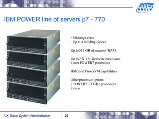 IBM POWER line of servers p7 - 770 Midrange class Up to 4 building blocks Up to 512 GB of memory/RAM Up to 2 X 3.5 Gigahertz processors 6 core POWER7 processors HMC and PowerVM capabilities Other processor option: 2 POWER7 3.1 GHz processors 8 cores 