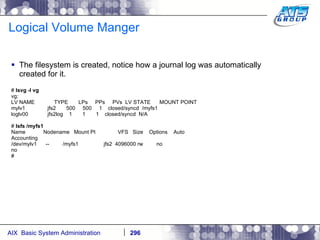 Logical Volume Manger The filesystem is created, notice how a journal log was automatically created for it. #  lsvg -l vg vg: LV NAME  TYPE  LPs  PPs  PVs  LV STATE  MOUNT POINT mylv1  jfs2  500  500  1  closed/syncd  /myfs1 loglv00  jfs2log  1  1  1  closed/syncd  N/A #  lsfs /myfs1 Name  Nodename  Mount Pt  VFS  Size  Options  Auto Accounting /dev/mylv1  --  /myfs1  jfs2  4096000 rw  no no # 
