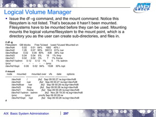 Logical Volume Manager Issue the df –g command, and the mount command. Notice this filesystem is not listed. That’s because it hasn’t been mounted. Filesystems have to be mounted before they can be used. Mounting mounts the logical volume/filesystem to the mount point, which is a directory you as the user can create sub-directories, and files in. #  df -g Filesystem  GB blocks  Free %Used  Iused %Iused Mounted on /dev/hd4  0.02  0.01  64%  1682  45% / /dev/hd2  1.26  0.07  95%  30013  61% /usr /dev/hd9var  0.02  0.00  80%  438  34% /var /dev/hd3  0.04  0.04  6%  18  1% /tmp /dev/hd1  0.02  0.02  3%  7  1% /home /dev/hd11admin  0.12  0.12  1%  5  1% /admin /proc  -  -  -  -  -  /proc /dev/hd10opt  0.09  0.02  84%  1538  30% /opt #  mount node  mounted  mounted over  vfs  date  options -------- ---------------  ---------------  ------ ------------ --------------- /dev/hd4  /  jfs2  Sep 09 00:27 rw,log=/dev/hd8 /dev/hd2  /usr  jfs2  Sep 09 00:27 rw,log=/dev/hd8 /dev/hd9var  /var  jfs2  Sep 09 00:28 rw,log=/dev/hd8 /dev/hd3  /tmp  jfs2  Sep 09 00:28 rw,log=/dev/hd8 /dev/hd1  /home  jfs2  Sep 09 00:28 rw,log=/dev/hd8   /dev/hd11admin  /admin  jfs2  Nov 26 19:35 rw,log=/dev/hd8 /proc  /proc  procfs Sep 09 00:28 rw /dev/hd10opt  /opt  jfs2  Sep 09 00:28 rw,log=/dev/hd8 # 