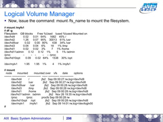 Logical Volume Manager Now, issue the command: mount /fs_name to mount the filesystem. #  mount /myfs1 #  df -g Filesystem  GB blocks  Free %Used  Iused %Iused Mounted on /dev/hd4  0.02  0.01  64%  1682  45% / /dev/hd2  1.26  0.07  95%  30013  61% /usr /dev/hd9var  0.02  0.00  80%  438  34% /var /dev/hd3  0.04  0.04  6%  18  1% /tmp /dev/hd1  0.02  0.02  3%  7  1% /home /dev/hd11admin  0.12  0.12  1%  5  1% /admin /proc  -  -  -  -  -  /proc /dev/hd10opt  0.09  0.02  84%  1538  30% /opt /dev/mylv1  1.95  1.95  1%  4  1% /myfs1 #  mount node  mounted  mounted over  vfs  date  options -------- ---------------  ---------------  ------ ------------ --------------- /dev/hd4  /  jfs2  Sep 09 00:27 rw,log=/dev/hd8 /dev/hd2  /usr  jfs2  Sep 09 00:27 rw,log=/dev/hd8 /dev/hd9var  /var  jfs2  Sep 09 00:28 rw,log=/dev/hd8 /dev/hd3  /tmp  jfs2  Sep 09 00:28 rw,log=/dev/hd8 /dev/hd1  /home  jfs2  Sep 09 00:28 rw,log=/dev/hd8   /dev/hd11admin  /admin  jfs2  Nov 26 19:35 rw,log=/dev/hd8 /proc  /proc  procfs Sep 09 00:28 rw /dev/hd10opt  /opt  jfs2  Sep 09 00:28 rw,log=/dev/hd8 /dev/mylv1  /myfs1  jfs2  Sep 09 14:01 rw,log=/dev/loglv00 # 