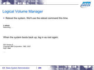 Logical Volume Manager Reboot the system. We’ll use the reboot command this time. #  reboot Rebooting . . . When the system boots back up, log in as root again. AIX Version 6 Copyright IBM Corporation, 1982, 2007. login:  root … . 