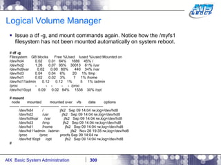 Logical Volume Manager Issue a df -g, and mount commands again. Notice how the /myfs1 filesystem has not been mounted automatically on system reboot. #  df -g Filesystem  GB blocks  Free %Used  Iused %Iused Mounted on /dev/hd4  0.02  0.01  64%  1686  45% / /dev/hd2  1.26  0.07  95%  30013  61% /usr /dev/hd9var  0.02  0.00  80%  440  34% /var /dev/hd3  0.04  0.04  6%  20  1% /tmp /dev/hd1  0.02  0.02  3%  7  1% /home /dev/hd11admin  0.12  0.12  1%  5  1% /admin /proc  -  -  -  -  -  /proc /dev/hd10opt  0.09  0.02  84%  1538  30% /opt #  mount node  mounted  mounted over  vfs  date  options -------- ---------------  ---------------  ------ ------------ --------------- /dev/hd4  /  jfs2  Sep 09 14:04 rw,log=/dev/hd8 /dev/hd2  /usr  jfs2  Sep 09 14:04 rw,log=/dev/hd8 /dev/hd9var  /var  jfs2  Sep 09 14:04 rw,log=/dev/hd8 /dev/hd3  /tmp  jfs2  Sep 09 14:04 rw,log=/dev/hd8 /dev/hd1  /home  jfs2  Sep 09 14:04 rw,log=/dev/hd8 /dev/hd11admin  /admin  jfs2  Nov 26 19:35 rw,log=/dev/hd8 /proc  /proc  procfs Sep 09 14:04 rw /dev/hd10opt  /opt  jfs2  Sep 09 14:04 rw,log=/dev/hd8 # 
