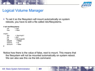 Logical Volume Manager To set it so the filesystem will mount automatically on system reboots, you have to edit a file called /etc/filesystems. #  tail /etc/filesystems vol  = /opt free  = false /myfs1: dev  = /dev/mylv1 vfs  = jfs2 log  = /dev/loglv00 mount  = false options  = rw account  = false # Notice how there is the value of false, next to mount. This means that the filesystem will not be mounted automatically on system reboot. We can also see this via the lsfs command. 