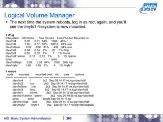 Logical Volume Manager The next time the system reboots, log in as root again, and you’ll see the /myfs1 filesystem is now mounted. #  df -g Filesystem  GB blocks  Free %Used  Iused %Iused Mounted on /dev/hd4  0.02  0.01  64%  1684  45% / /dev/hd2  1.26  0.07  95%  30013  61% /usr /dev/hd9var  0.02  0.00  81%  439  34% /var /dev/hd3  0.04  0.04  6%  20  1% /tmp /dev/hd1  0.02  0.02  3%  7  1% /home /dev/hd11admin  0.12  0.12  1%  5  1% /admin /proc  -  -  -  -  -  /proc /dev/hd10opt  0.09  0.02  84%  1538  30% /opt /dev/mylv1  1.95  1.95  1%  4  1% /myfs1 #  mount node  mounted  mounted over  vfs  date  options -------- ---------------  ---------------  ------ ------------ --------------- /dev/hd4  /  jfs2  Sep 09 14:17 rw,log=/dev/hd8 /dev/hd2  /usr  jfs2  Sep 09 14:17 rw,log=/dev/hd8 /dev/hd9var  /var  jfs2  Sep 09 14:17 rw,log=/dev/hd8 /dev/hd3  /tmp  jfs2  Sep 09 14:17 rw,log=/dev/hd8 /dev/hd1  /home  jfs2  Sep 09 14:17 rw,log=/dev/hd8 /dev/hd11admin  /admin  jfs2  Nov 26 19:35 rw,log=/dev/hd8 /proc  /proc  procfs Sep 09 14:17 rw /dev/hd10opt  /opt  jfs2  Sep 09 14:17 rw,log=/dev/hd8 /dev/mylv1  /myfs1  jfs2  Sep 09 14:17 rw,log=/dev/loglv00 