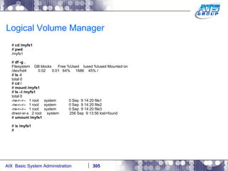Logical Volume Manager #  cd /myfs1 #  pwd /myfs1 #  df -g . Filesystem  GB blocks  Free %Used  Iused %Iused Mounted on /dev/hd4  0.02  0.01  64%  1686  45% / #  ls -l total 0 #  cd / #  mount /myfs1 #  ls –l /myfs1 total 0 -rw-r--r--  1 root  system  0 Sep  9 14:20 file1 -rw-r--r--  1 root  system  0 Sep  9 14:20 file2 -rw-r--r--  1 root  system  0 Sep  9 14:20 file3 drwxr-xr-x  2 root  system  256 Sep  9 13:56 lost+found #  umount /myfs1 # l s /myfs1 # 