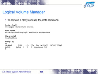 Logical Volume Manager To remove a filesystem use the rmfs command. #  rmfs -r /myfs1 rmlv: Logical volume mylv1 is removed. #  lsfs /myfs1 lsfs: No record matching '/myfs1' was found in /etc/filesystems. #  ls -ld /myfs1 /myfs1 not found #  lsvg -l vg vg: LV NAME  TYPE  LPs  PPs  PVs  LV STATE  MOUNT POINT loglv00  jfs2log  1  1  1  closed/syncd  N/A # 