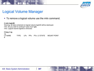Logical Volume Manager To remove a logical volume use the rmlv command. #  rmlv loglv00 Warning, all data contained on logical volume loglv00 will be destroyed. rmlv: Do you wish to continue? y(es) n(o)?  yes rmlv: Logical volume loglv00 is removed. #  lsvg -l vg vg: LV NAME  TYPE  LPs  PPs  PVs  LV STATE  MOUNT POINT # 