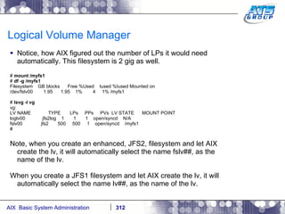 Logical Volume Manager Notice, how AIX figured out the number of LPs it would need automatically. This filesystem is 2 gig as well. #  mount /myfs1 #  df -g /myfs1 Filesystem  GB blocks  Free %Used  Iused %Iused Mounted on /dev/fslv00  1.95  1.95  1%  4  1% /myfs1 #  lsvg -l vg vg: LV NAME  TYPE  LPs  PPs  PVs  LV STATE  MOUNT POINT loglv00  jfs2log  1  1  1  open/syncd  N/A fslv00  jfs2  500  500  1  open/syncd  /myfs1 # Note, when you create an enhanced, JFS2, filesystem and let AIX create the lv, it will automatically select the name fslv##, as the name of the lv. When you create a JFS1 filesystem and let AIX create the lv, it will automatically select the name lv##, as the name of the lv. 