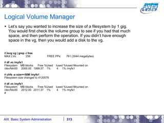 Logical Volume Manager Let’s say you wanted to increase the size of a filesystem by 1 gig. You would first check the volume group to see if you had that much space, and then perform the operation. If you didn’t have enough space in the vg, then you would add a disk to the vg. #  lsvg vg | grep -i free MAX LVs:  256  FREE PPs:  761 (3044 megabytes) #  df -m /myfs1 Filesystem  MB blocks  Free %Used  Iused %Iused Mounted on /dev/fslv00  2000.00  1999.37  1%  4  1% /myfs1 #  chfs -a size=+50M /myfs1 Filesystem size changed to 4120576 #  df -m /myfs1 Filesystem  MB blocks  Free %Used  Iused %Iused Mounted on /dev/fslv00  2012.00  2011.37  1%  4  1% /myfs1 # 