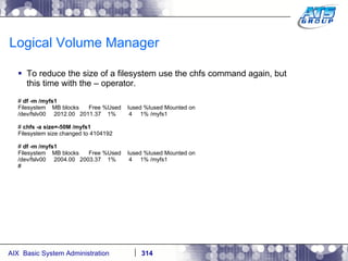Logical Volume Manager To reduce the size of a filesystem use the chfs command again, but this time with the – operator. #  df -m /myfs1 Filesystem  MB blocks  Free %Used  Iused %Iused Mounted on /dev/fslv00  2012.00  2011.37  1%  4  1% /myfs1 #  chfs -a size=-50M /myfs1 Filesystem size changed to 4104192 #  df -m /myfs1 Filesystem  MB blocks  Free %Used  Iused %Iused Mounted on /dev/fslv00  2004.00  2003.37  1%  4  1% /myfs1 # 