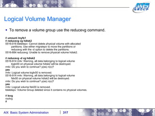 Logical Volume Manager To remove a volume group use the reducevg command. #  umount /myfs1 #  reducevg vg hdisk2 0516-016 ldeletepv: Cannot delete physical volume with allocated partitions. Use either migratepv to move the partitions or reducevg with the -d option to delete the partitions. 0516-884 reducevg: Unable to remove physical volume hdisk2. #  reducevg -d vg hdisk2 0516-914 rmlv: Warning, all data belonging to logical volume loglv00 on physical volume hdisk2 will be destroyed. rmlv: Do you wish to continue? y(es) n(o)? yes rmlv: Logical volume loglv00 is removed. 0516-914 rmlv: Warning, all data belonging to logical volume fslv00 on physical volume hdisk2 will be destroyed. rmlv: Do you wish to continue? y(es) n(o)? yes rmlv: Logical volume fslv00 is removed. ldeletepv: Volume Group deleted since it contains no physical volumes. #  lsvg rootvg # 