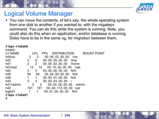 Logical Volume Manager You can move the contents, of let’s say, the whole operating system from one disk to another if you wanted to, with the migatepv command. You can do this while the system is running. Note, you could also do this when an application, and/or database is running. Disks have to be in the same vg, for migration between them. #  lspv -l hdisk0 hdisk0: LV NAME  LPs  PPs  DISTRIBUTION  MOUNT POINT hd9var  2  2  00..00..02..00..00  /var hd3  5  5  00..00..05..00..00  /tmp hd1  2  2  00..00..02..00..00  /home hd10opt  12  12  00..10..02..00..00  /opt hd5  3  3  03..00..00..00..00  N/A hd6  64  64  00..64..00..00..00  N/A hd8  1  1  00..00..01..00..00  N/A hd4  3  3  00..00..03..00..00  / hd11admin  2  2  00..02..00..00..00  /admin hd2  161  161  00..49..112..00..00  /usr loglv01  1  1  00..01..00..00..00  N/A #  lspv -l hdisk1 # 