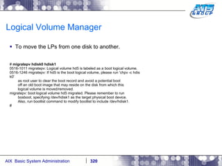 Logical Volume Manager To move the LPs from one disk to another. #  migratepv hdisk0 hdisk1 0516-1011 migratepv: Logical volume hd5 is labeled as a boot logical volume. 0516-1246 migratepv: If hd5 is the boot logical volume, please run 'chpv -c hdis k0' as root user to clear the boot record and avoid a potential boot off an old boot image that may reside on the disk from which this logical volume is moved/removed. migratepv: boot logical volume hd5 migrated. Please remember to run bosboot, specifying /dev/hdisk1 as the target physical boot device. Also, run bootlist command to modify bootlist to include /dev/hdisk1. # 