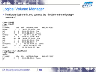Logical Volume Manager To migrate just one lv, you can use the –l option to the migratepv command. #  lspv -l hdisk0 #  lspv -l hdisk1 hdisk1: LV NAME  LPs  PPs  DISTRIBUTION  MOUNT POINT hd9var  2  2  00..00..02..00..00  /var hd3  5  5  00..00..05..00..00  /tmp hd1  2  2  00..00..02..00..00  /home hd10opt  12  12  00..00..12..00..00  /opt hd5  3  3  03..00..00..00..00  N/A hd6  64  64  00..64..00..00..00  N/A hd8  1  1  00..00..01..00..00  N/A hd4  3  3  00..00..03..00..00  / hd11admin  2  2  00..02..00..00..00  /admin hd2  161  161  00..00..161..00..00  /usr loglv01  1  1  00..01..00..00..00  N/A #  migratepv -l hd1 hdisk1 hdisk0 #  lspv -l hdisk0 hdisk0: LV NAME  LPs  PPs  DISTRIBUTION  MOUNT POINT hd1  2  2  00..00..02..00..00  /home # 