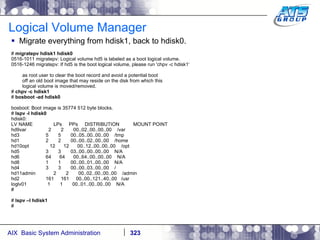 Logical Volume Manager Migrate everything from hdisk1, back to hdisk0. #  migratepv hdisk1 hdisk0 0516-1011 migratepv: Logical volume hd5 is labeled as a boot logical volume. 0516-1246 migratepv: If hd5 is the boot logical volume, please run 'chpv -c hdisk1‘ as root user to clear the boot record and avoid a potential boot off an old boot image that may reside on the disk from which this logical volume is moved/removed. #  chpv -c hdisk1 #  bosboot -ad hdisk0 bosboot: Boot image is 35774 512 byte blocks. #  lspv -l hdisk0 hdisk0: LV NAME  LPs  PPs  DISTRIBUTION  MOUNT POINT hd9var  2  2  00..02..00..00..00  /var hd3  5  5  00..05..00..00..00  /tmp hd1  2  2  00..00..02..00..00  /home hd10opt  12  12  00..12..00..00..00  /opt hd5  3  3  03..00..00..00..00  N/A hd6  64  64  00..64..00..00..00  N/A hd8  1  1  00..00..01..00..00  N/A hd4  3  3  00..00..03..00..00  / hd11admin  2  2  00..02..00..00..00  /admin hd2  161  161  00..00..121..40..00  /usr loglv01  1  1  00..01..00..00..00  N/A # #  lspv –l hdisk1 # 