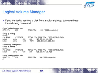 Logical Volume Manager If you wanted to remove a disk from a volume group, you would use the reducevg command. #  lsvg rootvg | grep -i free MAX LVs:  256  FREE PPs:  1665 (13320 megabytes) #  lsvg -p rootvg rootvg: PV_NAME  PV STATE  TOTAL PPs  FREE PPs  FREE DISTRIBUTION hdisk0  active  639  386  125..05..00..128..128 hdisk1  active  1279  1279  256..256..255..256..256 #  reducevg rootvg hdisk1 #  lsvg -p rootvg rootvg: PV_NAME  PV STATE  TOTAL PPs  FREE PPs  FREE DISTRIBUTION hdisk0  active  639  386  125..05..00..128..128 #  lsvg rootvg | grep -i free MAX LVs:  256  FREE PPs:  386 (3088 megabytes) # 