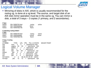 Logical Volume Manager Mirroring of disks in AIX, which is usually recommended for the rootvg vg, is done at a vg level. The source, and target disk of an AIX disk mirror operation must be in the same vg. You can mirror a disk, a total of 3 ways – 3 copies (1 primary, and 2 secondaries). #  lspv hdisk0  00c118f097291ded  rootvg  active hdisk1  00c118f005a9fabb  None hdisk2  00c118f09780218b  None #  extendvg rootvg hdisk1 #  lspv hdisk0  00c118f097291ded  rootvg  active hdisk1  00c118f005a9fabb  rootvg  active hdisk2  00c118f09780218b  None #  lsvg -l rootvg rootvg: LV NAME  TYPE  LPs  PPs  PVs  LV STATE  MOUNT POINT hd5  boot  3  3  1  closed/syncd  N/A hd6  paging  64  64  1  open/syncd  N/A hd8  jfs2log  1  1  1  open/syncd  N/A hd4  jfs2  3  3  1  open/syncd  / hd2  jfs2  161  161  1  open/syncd  /usr hd9var  jfs2  2  2  1  open/syncd  /var hd3  jfs2  5  5  1  open/syncd  /tmp hd1  jfs2  2  2  1  open/syncd  /home hd11admin  2  2  00..02..00..00..00  /admin hd10opt  jfs2  12  12  1  open/syncd  /opt 
