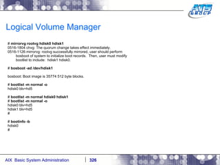 Logical Volume Manager #  mirrorvg rootvg hdisk0 hdisk1 0516-1804 chvg: The quorum change takes effect immediately. 0516-1126 mirrorvg: rootvg successfully mirrored, user should perform bosboot of system to initialize boot records.  Then, user must modify bootlist to include:  hdisk1 hdisk0. #  bosboot -ad /dev/hdisk1 bosboot: Boot image is 35774 512 byte blocks. #  bootlist -m normal -o hdisk0 blv=hd5 #  bootlist -m normal hdisk0 hdisk1 #  bootlist -m normal -o hdisk0 blv=hd5 hdisk1 blv=hd5 # #  bootinfo -b hdisk0 # 