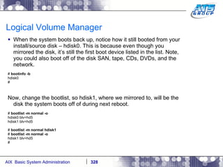 Logical Volume Manager When the system boots back up, notice how it still booted from your install/source disk – hdisk0. This is because even though you mirrored the disk, it’s still the first boot device listed in the list. Note, you could also boot off of the disk SAN, tape, CDs, DVDs, and the network.  #  bootinfo -b hdisk0 # Now, change the bootlist, so hdisk1, where we mirrored to, will be the disk the system boots off of during next reboot. #  bootlist -m normal -o hdisk0 blv=hd5 hdisk1 blv=hd5 #  bootlist -m normal hdisk1 #  bootlist -m normal -o hdisk1 blv=hd5 # 