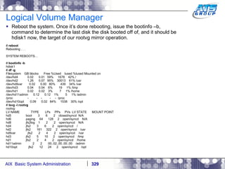 Logical Volume Manager Reboot the system. Once it’s done rebooting, issue the bootinfo –b, command to determine the last disk the disk booted off of, and it should be hdisk1 now, the target of our rootvg mirror operation. #  reboot Rebooting . . . SYSTEM REBOOTS… #  bootinfo -b hdisk1 #  df -g Filesystem  GB blocks  Free %Used  Iused %Iused Mounted on /dev/hd4  0.02  0.01  59%  1678  42% / /dev/hd2  1.26  0.07  95%  30013  61% /usr /dev/hd9var  0.02  0.00  80%  439  34% /var /dev/hd3  0.04  0.04  6%  19  1% /tmp /dev/hd1  0.02  0.02  3%  7  1% /home /dev/hd11admin  0.12  0.12  1%  5  1% /admin /proc  -  -  -  -  -  /proc /dev/hd10opt  0.09  0.02  84%  1538  30% /opt #  lsvg -l rootvg rootvg: LV NAME  TYPE  LPs  PPs  PVs  LV STATE  MOUNT POINT hd5  boot  3  6  2  closed/syncd  N/A hd6  paging  64  128  2  open/syncd  N/A hd8  jfs2log  1  2  2  open/syncd  N/A hd4  jfs2  3  6  2  open/syncd  / hd2  jfs2  161  322  2  open/syncd  /usr hd9var  jfs2  2  4  2  open/syncd  /var hd3  jfs2  5  10  2  open/syncd  /tmp hd1  jfs2  2  4  2  open/syncd  /home hd11admin  2  2  00..02..00..00..00  /admin hd10opt  jfs2  12  24  2  open/syncd  /opt 